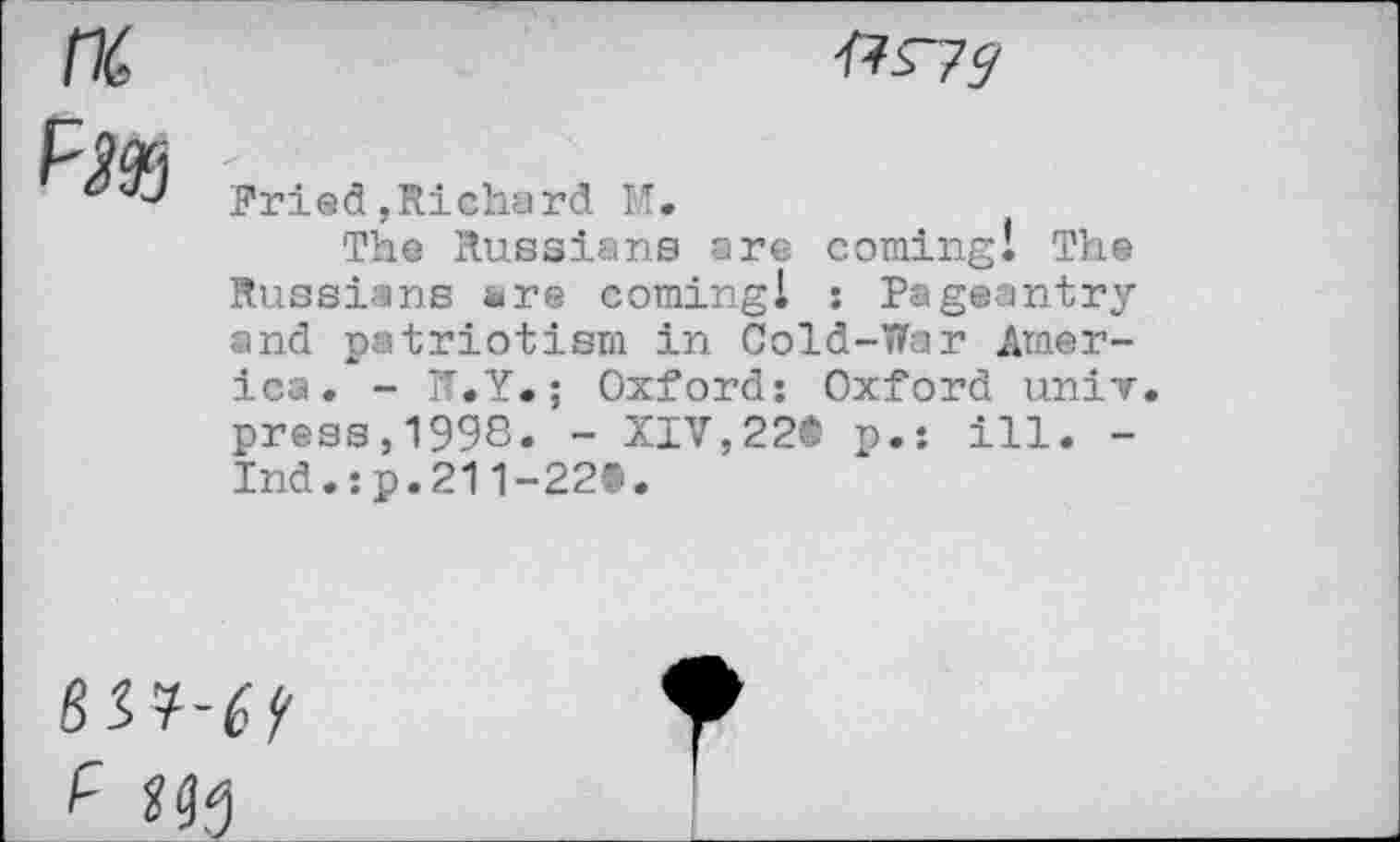 ﻿&s~?9
Pried,Richard M.
The Russians are coming! The Russians are coming! : Pageantry and patriotism in Cold-War America. - TT.Y.; Oxford: Oxford univ. press,1998. - XIV,22® p.: ill. -Ind.:p.211-22®.
	